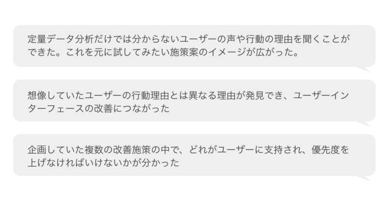 定量データ分析だけでは分からないユーザーの声や行動の理由を聞くことができた。これを元に試してみたい施策案のイメージが広がった。
想像していたユーザーの行動理由とは異なる理由が発見でき、ユーザーインターフェースの改善につながった
企画していた複数の改善施策の中で、どれがユーザーに支持され、優先度を上げなければいけないかが分かった